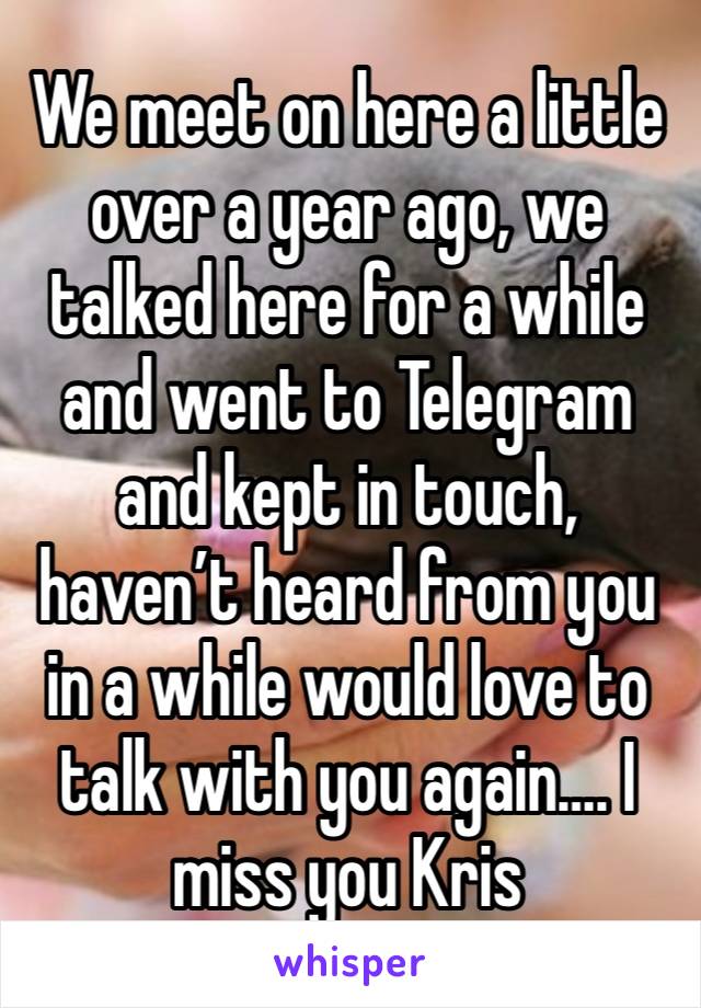 We meet on here a little over a year ago, we talked here for a while and went to Telegram and kept in touch, haven’t heard from you in a while would love to talk with you again…. I miss you Kris