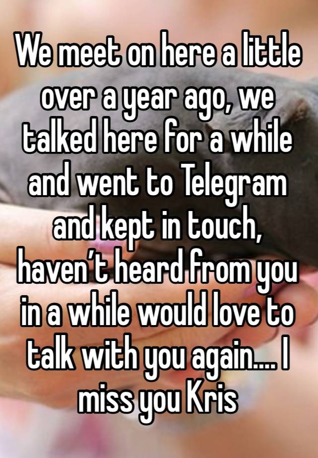 We meet on here a little over a year ago, we talked here for a while and went to Telegram and kept in touch, haven’t heard from you in a while would love to talk with you again…. I miss you Kris