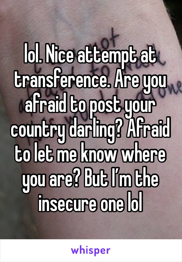 lol. Nice attempt at transference. Are you afraid to post your country darling? Afraid to let me know where you are? But I’m the insecure one lol