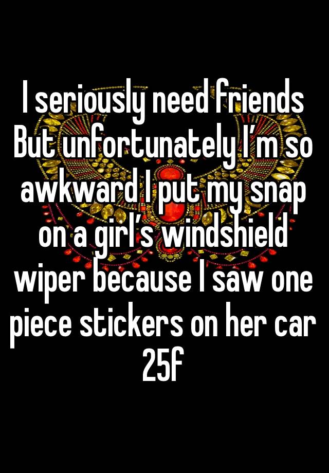 I seriously need friends 
But unfortunately I’m so awkward I put my snap on a girl’s windshield wiper because I saw one piece stickers on her car
25f