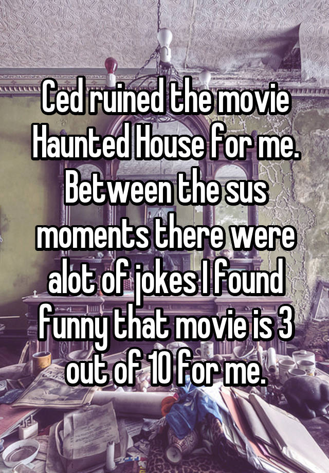 Ced ruined the movie Haunted House for me. Between the sus moments there were alot of jokes I found funny that movie is 3 out of 10 for me.