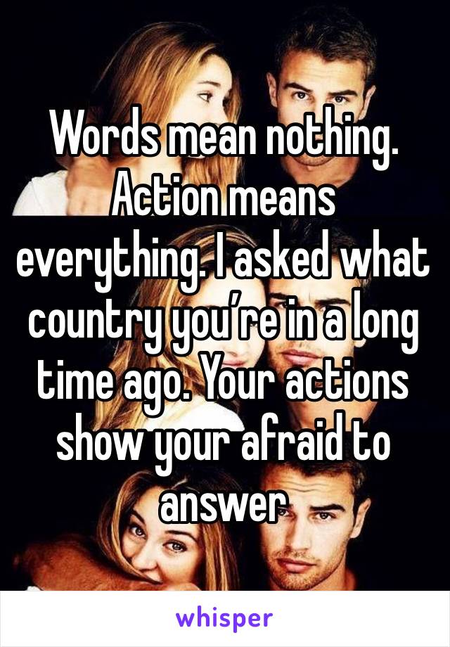 Words mean nothing. Action means everything. I asked what country you’re in a long time ago. Your actions show your afraid to answer