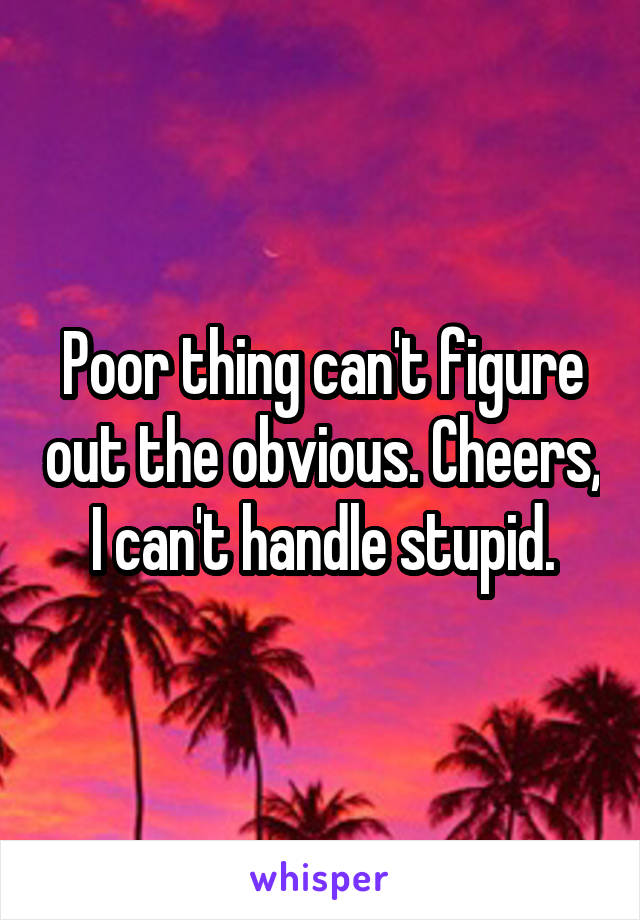 Poor thing can't figure out the obvious. Cheers, I can't handle stupid.