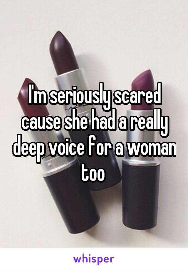 I'm seriously scared cause she had a really deep voice for a woman too 