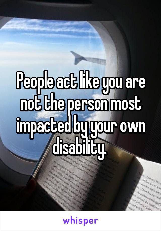 People act like you are not the person most impacted by your own disability. 