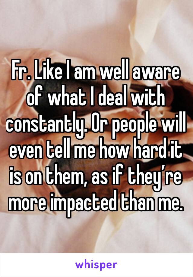 Fr. Like I am well aware of what I deal with constantly. Or people will even tell me how hard it is on them, as if they’re more impacted than me. 