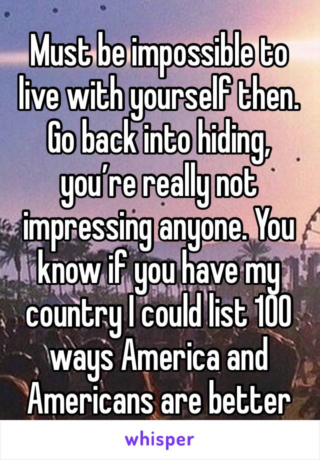 Must be impossible to live with yourself then. Go back into hiding, you’re really not impressing anyone. You know if you have my country I could list 100 ways America and Americans are better