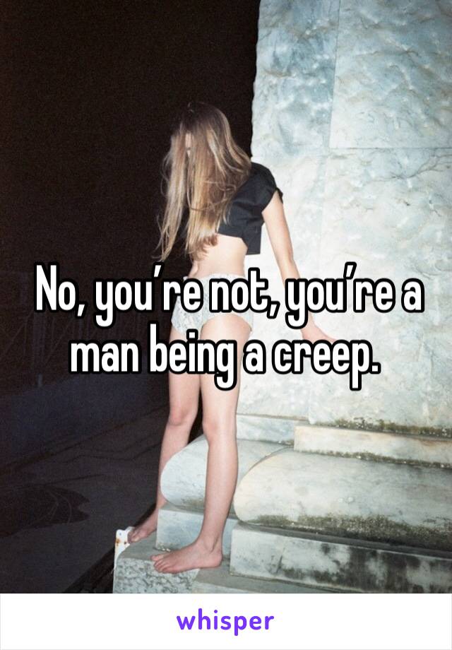  No, you’re not, you’re a man being a creep.