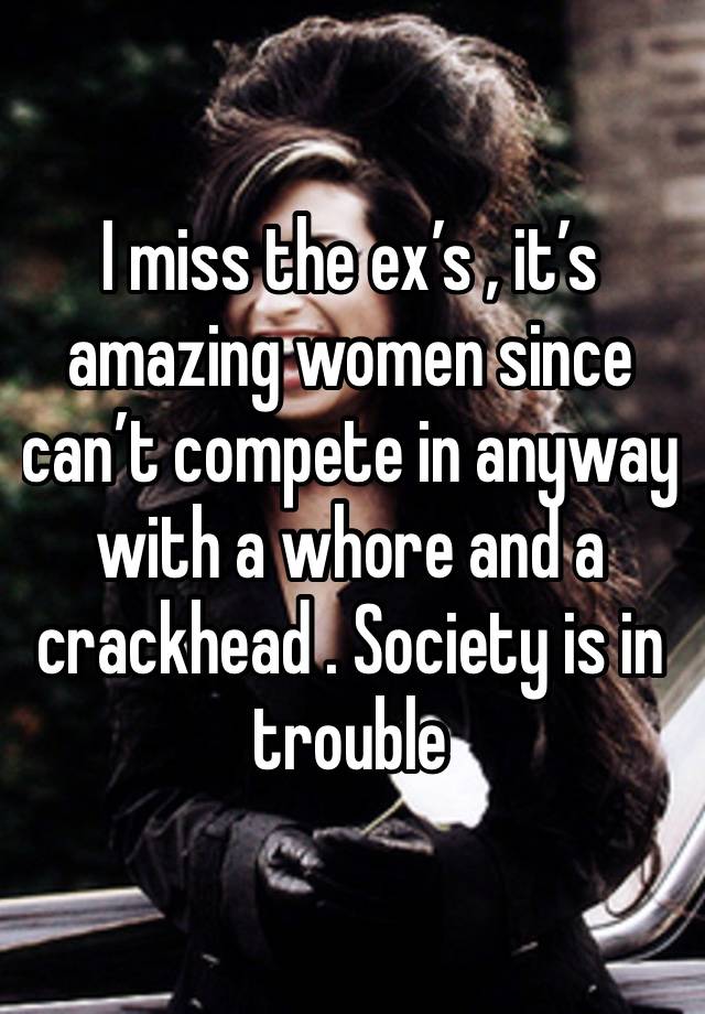 I miss the ex’s , it’s amazing women since can’t compete in anyway with a whore and a crackhead . Society is in trouble 