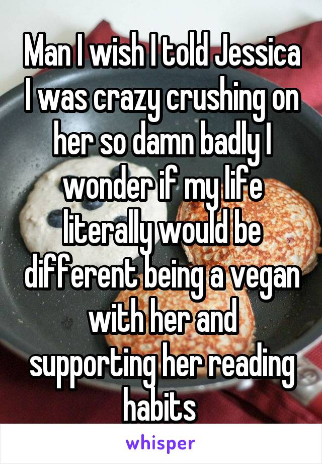 Man I wish I told Jessica I was crazy crushing on her so damn badly I wonder if my life literally would be different being a vegan with her and supporting her reading habits 