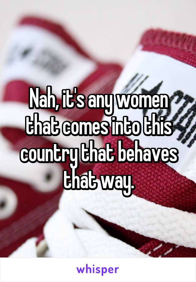 Nah, it's any women that comes into this country that behaves that way.