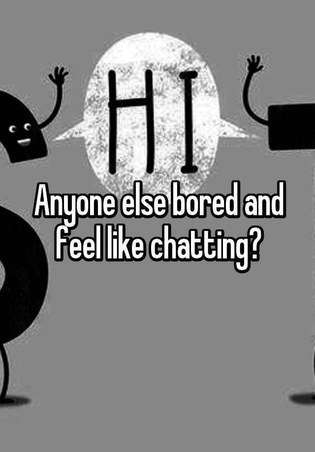 Anyone else bored and feel like chatting?
