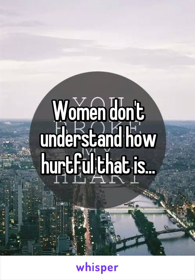 Women don't understand how hurtful that is...