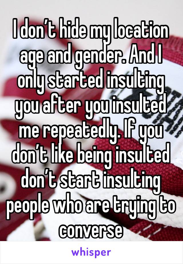 I don’t hide my location age and gender. And I only started insulting you after you insulted me repeatedly. If you don’t like being insulted don’t start insulting people who are trying to converse