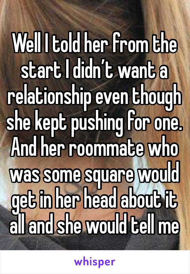 Well I told her from the start I didn’t want a relationship even though she kept pushing for one. And her roommate who was some square would get in her head about it all and she would tell me 