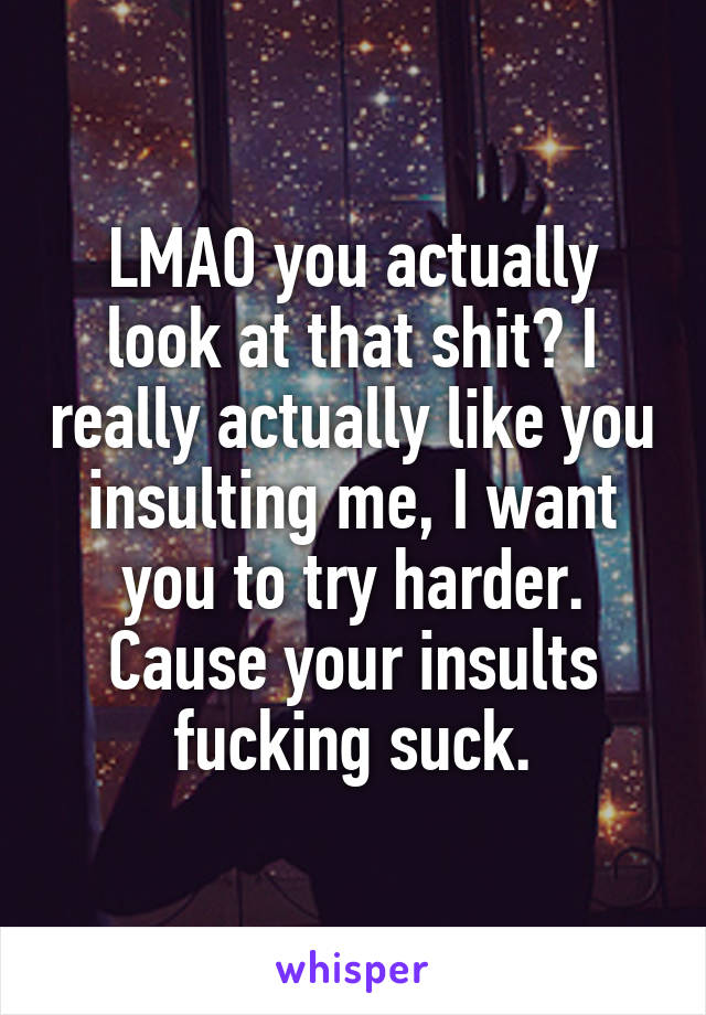 LMAO you actually look at that shit? I really actually like you insulting me, I want you to try harder. Cause your insults fucking suck.