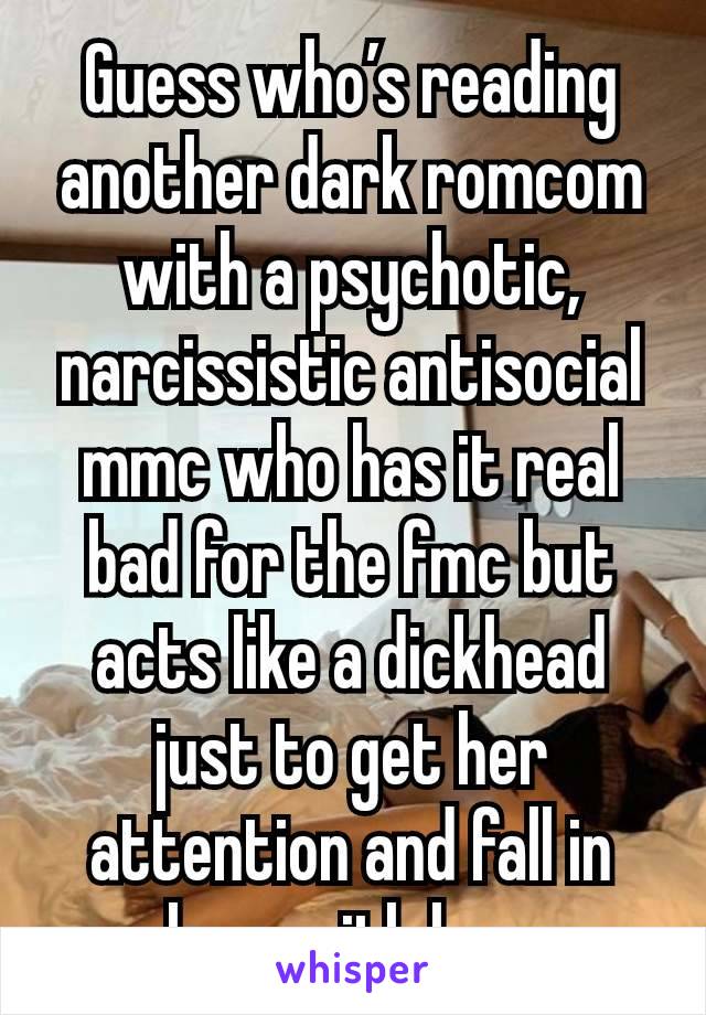 Guess who’s reading another dark romcom with a psychotic, narcissistic antisocial mmc who has it real bad for the fmc but acts like a dickhead just to get her attention and fall in love with her.