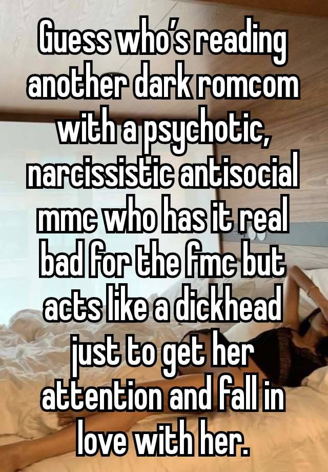 Guess who’s reading another dark romcom with a psychotic, narcissistic antisocial mmc who has it real bad for the fmc but acts like a dickhead just to get her attention and fall in love with her.