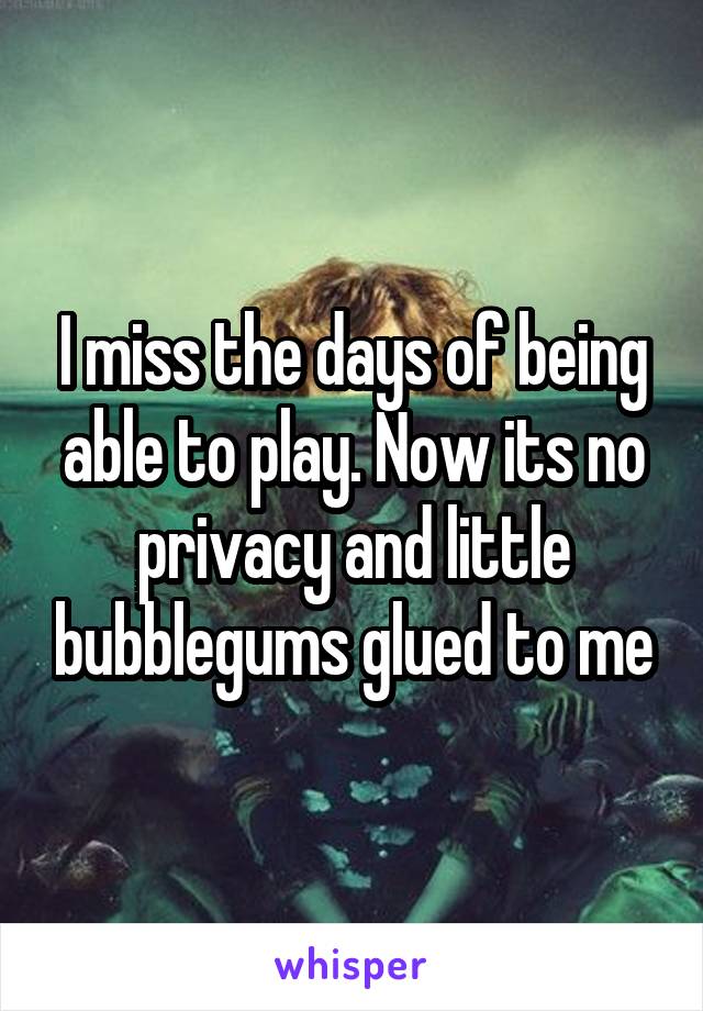 I miss the days of being able to play. Now its no privacy and little bubblegums glued to me