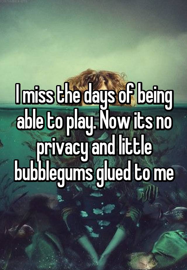 I miss the days of being able to play. Now its no privacy and little bubblegums glued to me