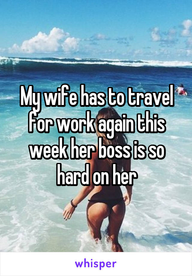 My wife has to travel for work again this week her boss is so hard on her