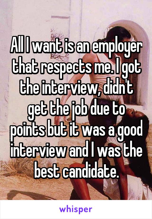 All I want is an employer that respects me. I got the interview, didn't get the job due to points but it was a good interview and I was the best candidate.