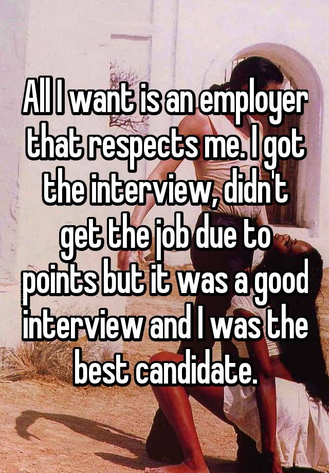 All I want is an employer that respects me. I got the interview, didn't get the job due to points but it was a good interview and I was the best candidate.