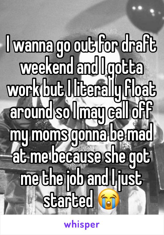 I wanna go out for draft weekend and I gotta work but I literally float around so I may call off my moms gonna be mad at me because she got me the job and I just started 😭