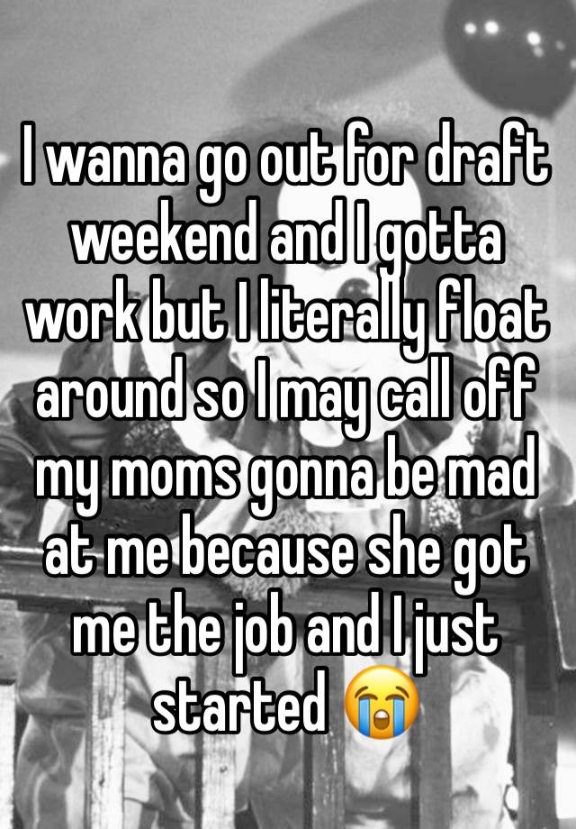 I wanna go out for draft weekend and I gotta work but I literally float around so I may call off my moms gonna be mad at me because she got me the job and I just started 😭