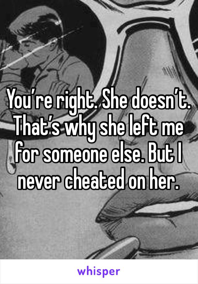 You’re right. She doesn’t. That’s why she left me for someone else. But I never cheated on her.