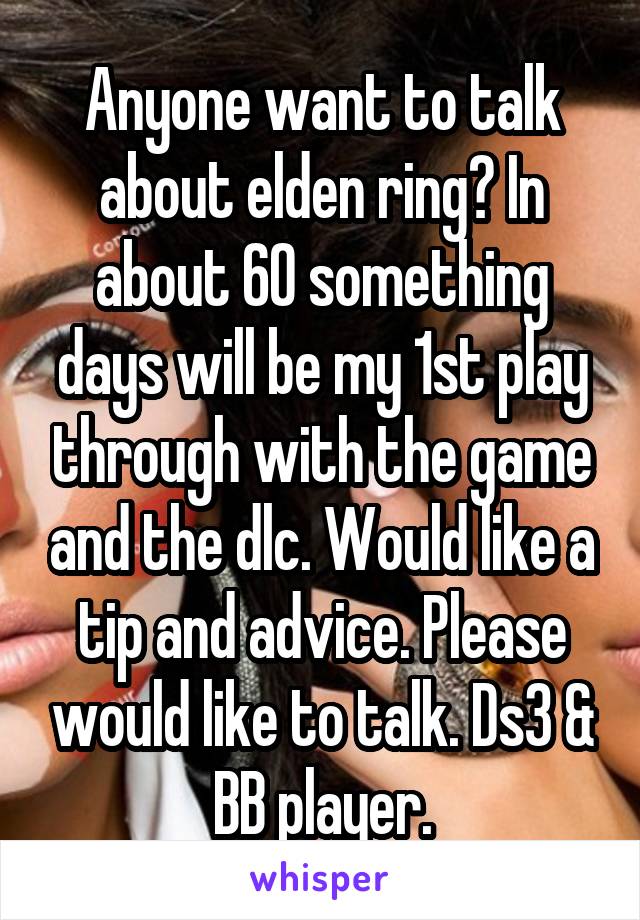Anyone want to talk about elden ring? In about 60 something days will be my 1st play through with the game and the dlc. Would like a tip and advice. Please would like to talk. Ds3 & BB player.