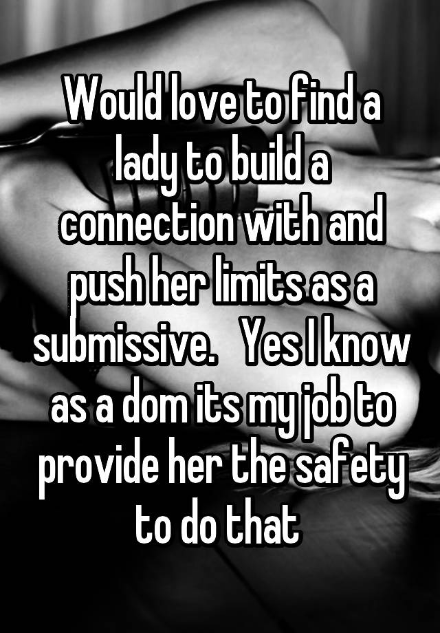 Would love to find a lady to build a connection with and push her limits as a submissive.   Yes I know as a dom its my job to provide her the safety to do that 