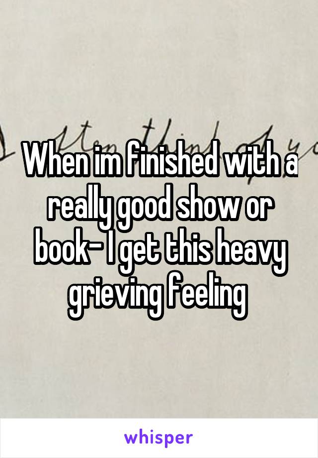 When im finished with a really good show or book- I get this heavy grieving feeling 