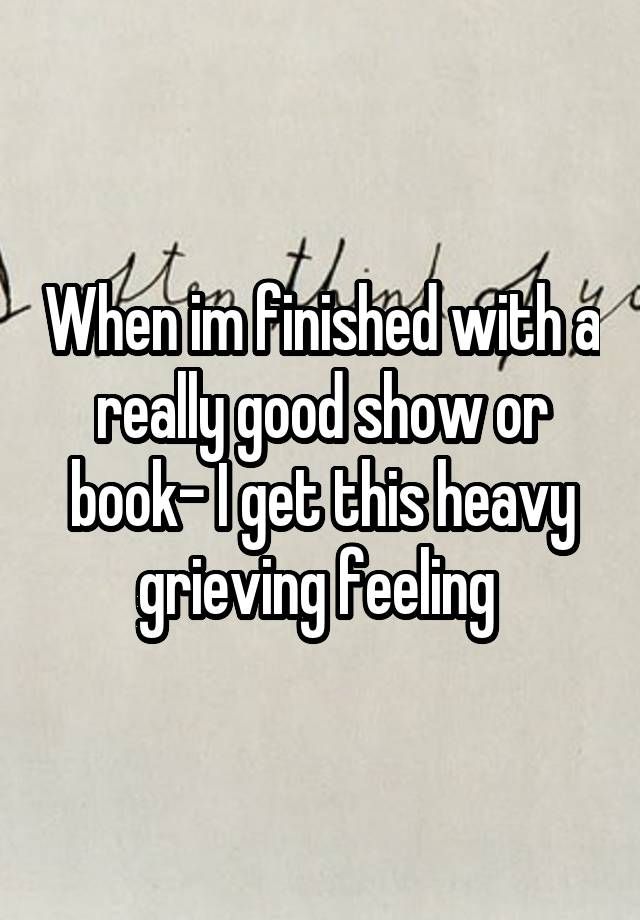 When im finished with a really good show or book- I get this heavy grieving feeling 