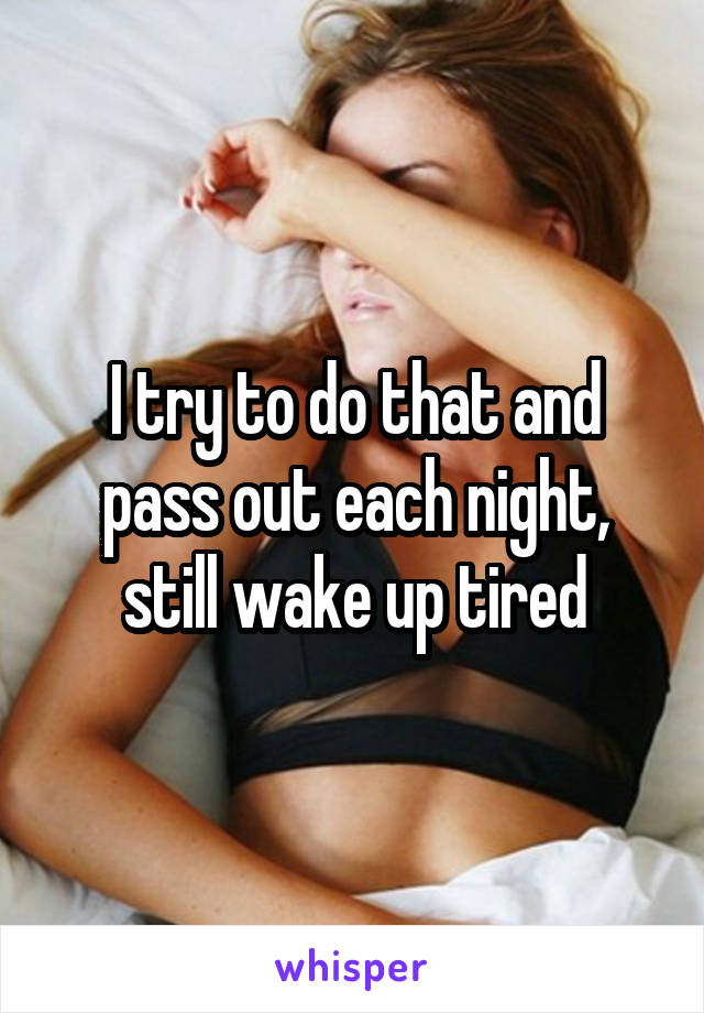 I try to do that and pass out each night, still wake up tired