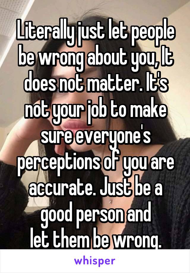 Literally just let people
be wrong about you, It
does not matter. It's not your job to make sure everyone's perceptions of you are accurate. Just be a good person and
let them be wrong.