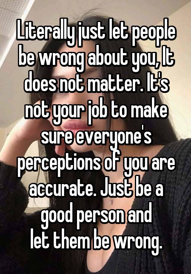 Literally just let people
be wrong about you, It
does not matter. It's not your job to make sure everyone's perceptions of you are accurate. Just be a good person and
let them be wrong.