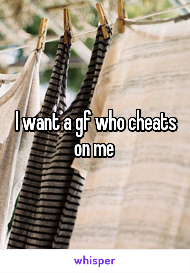 I want a gf who cheats on me 