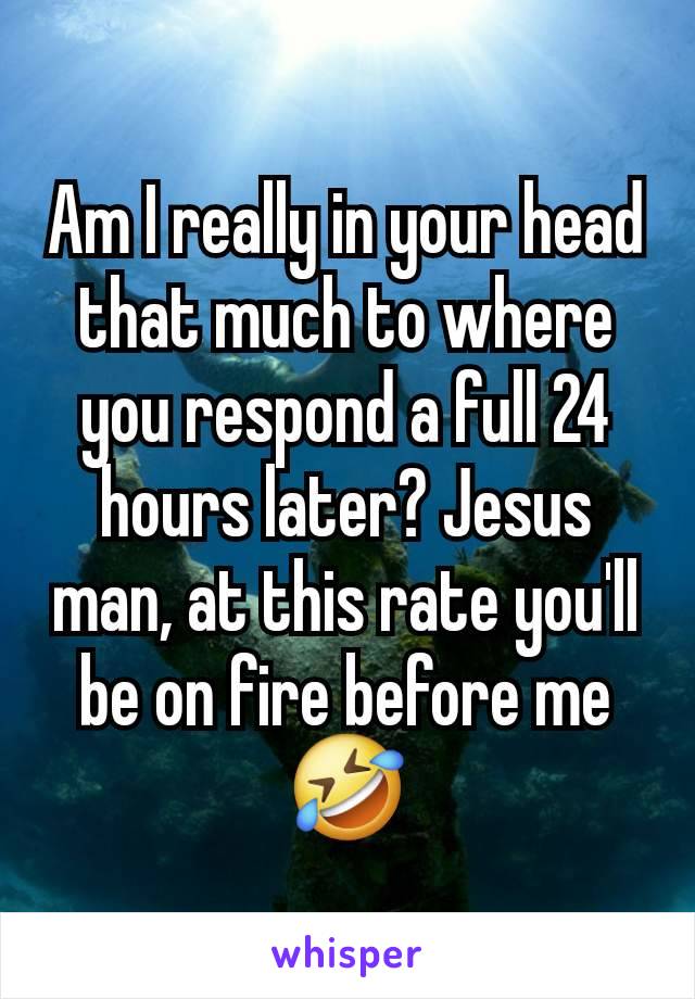 Am I really in your head that much to where you respond a full 24 hours later? Jesus man, at this rate you'll be on fire before me 🤣