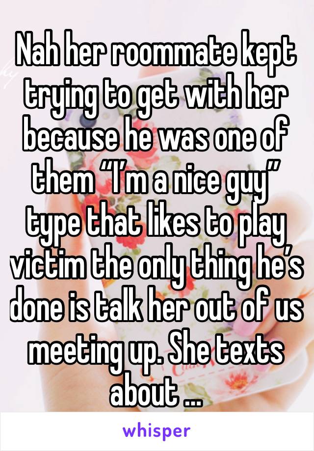 Nah her roommate kept trying to get with her because he was one of them “I’m a nice guy” type that likes to play victim the only thing he’s done is talk her out of us meeting up. She texts about …