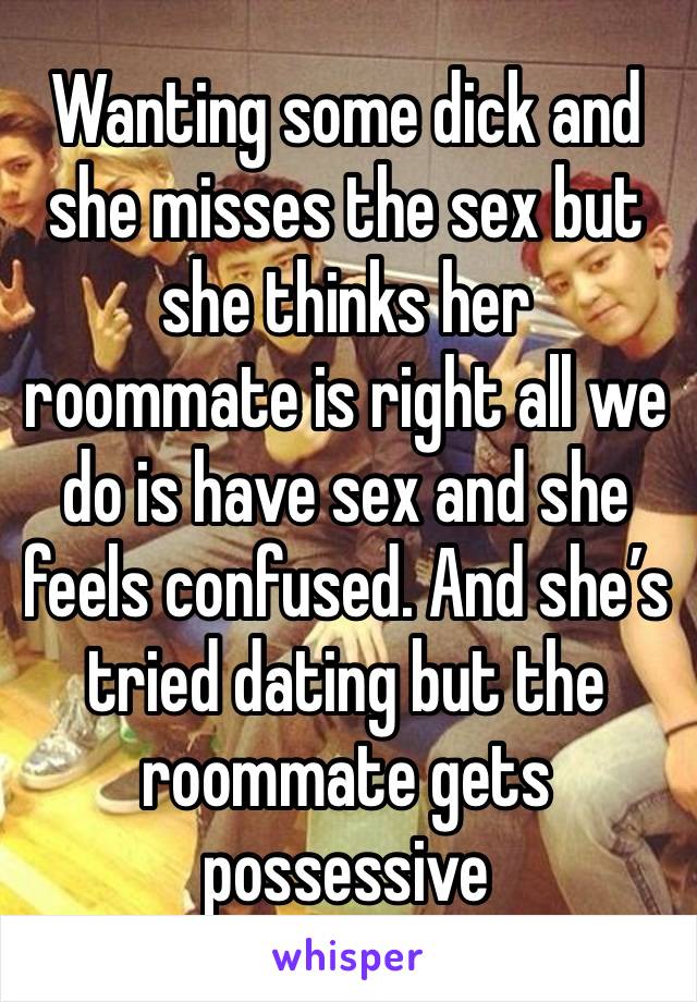 Wanting some dick and she misses the sex but she thinks her roommate is right all we do is have sex and she feels confused. And she’s tried dating but the roommate gets possessive 