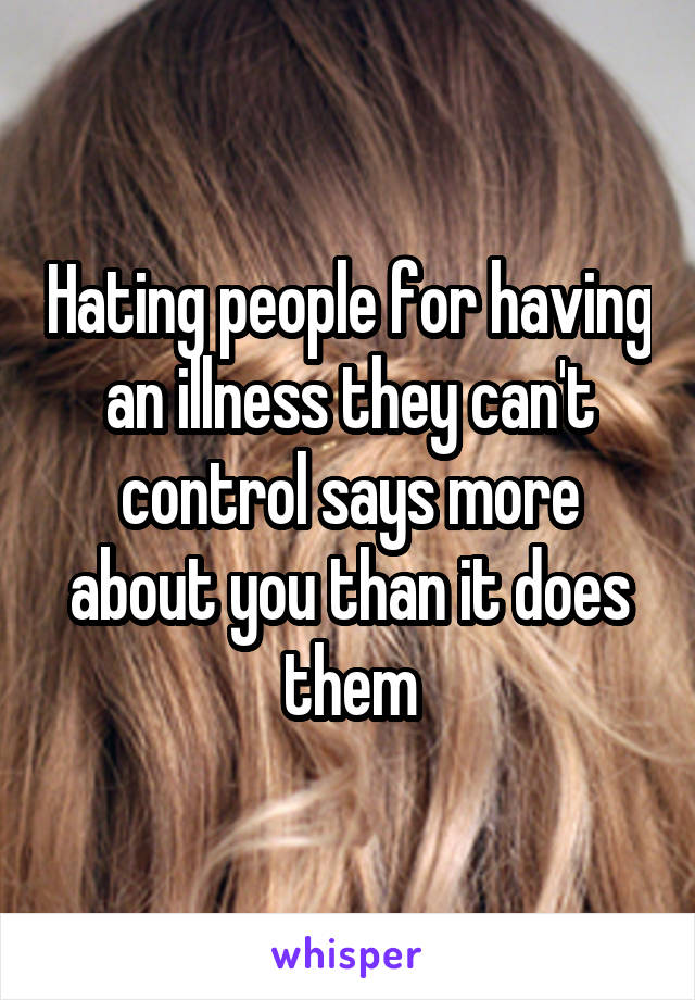 Hating people for having an illness they can't control says more about you than it does them