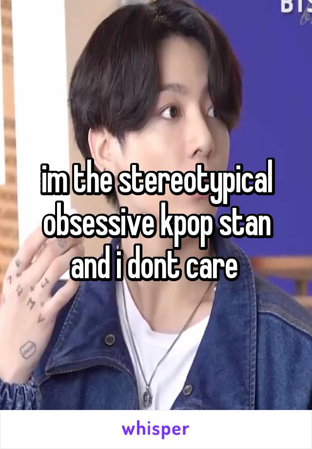 im the stereotypical obsessive kpop stan and i dont care 