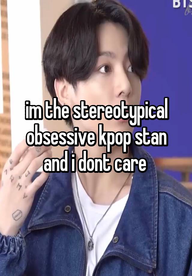 im the stereotypical obsessive kpop stan and i dont care 