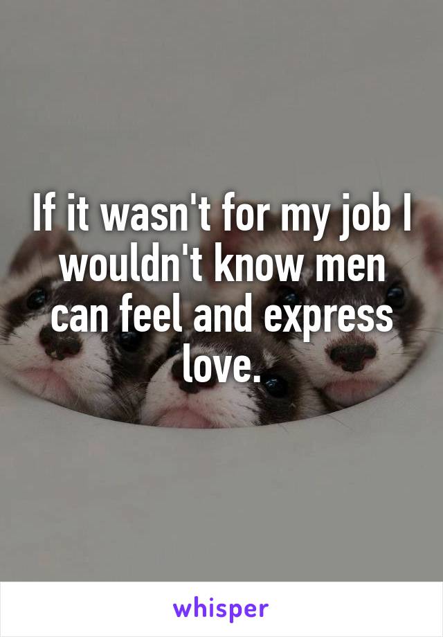 If it wasn't for my job I wouldn't know men can feel and express love.
