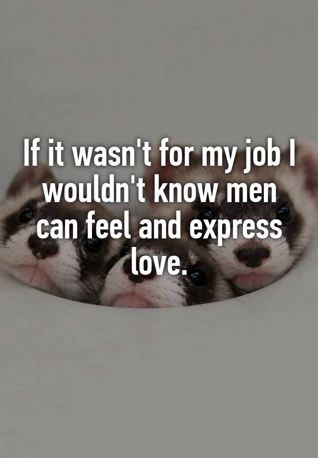 If it wasn't for my job I wouldn't know men can feel and express love.
