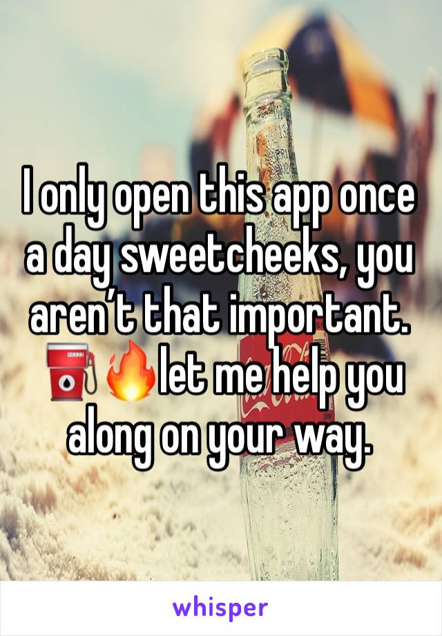 I only open this app once a day sweetcheeks, you aren’t that important. 
⛽️🔥let me help you along on your way. 