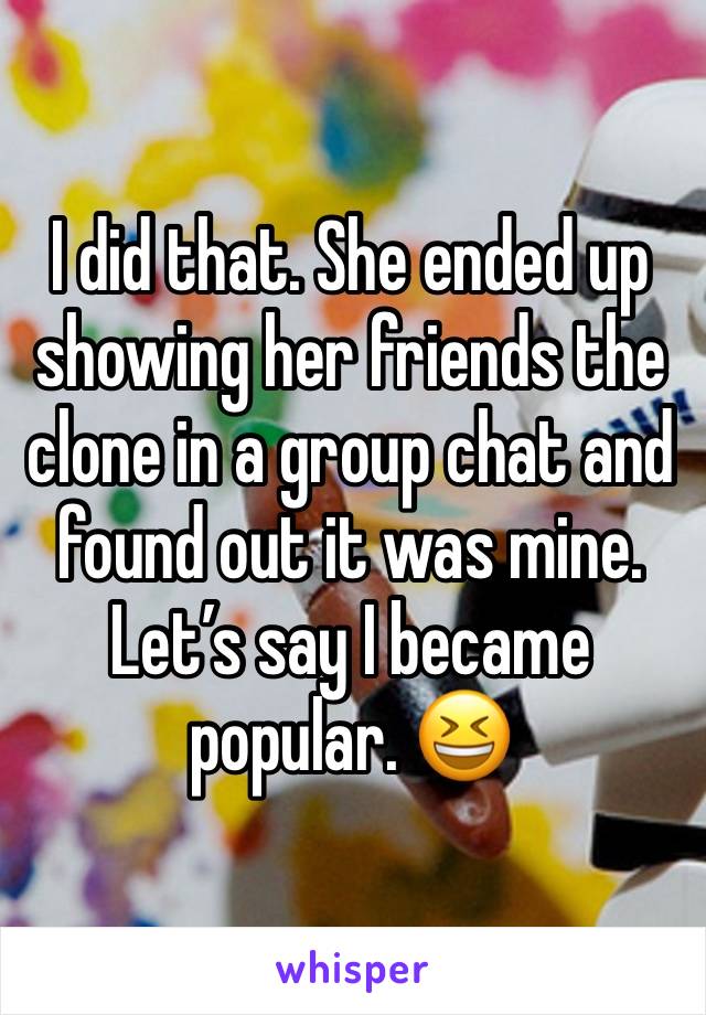 I did that. She ended up showing her friends the clone in a group chat and found out it was mine. Let’s say I became popular. 😆 