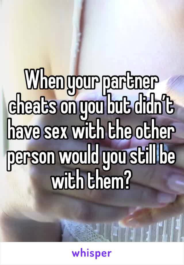 When your partner cheats on you but didn’t have sex with the other person would you still be with them? 