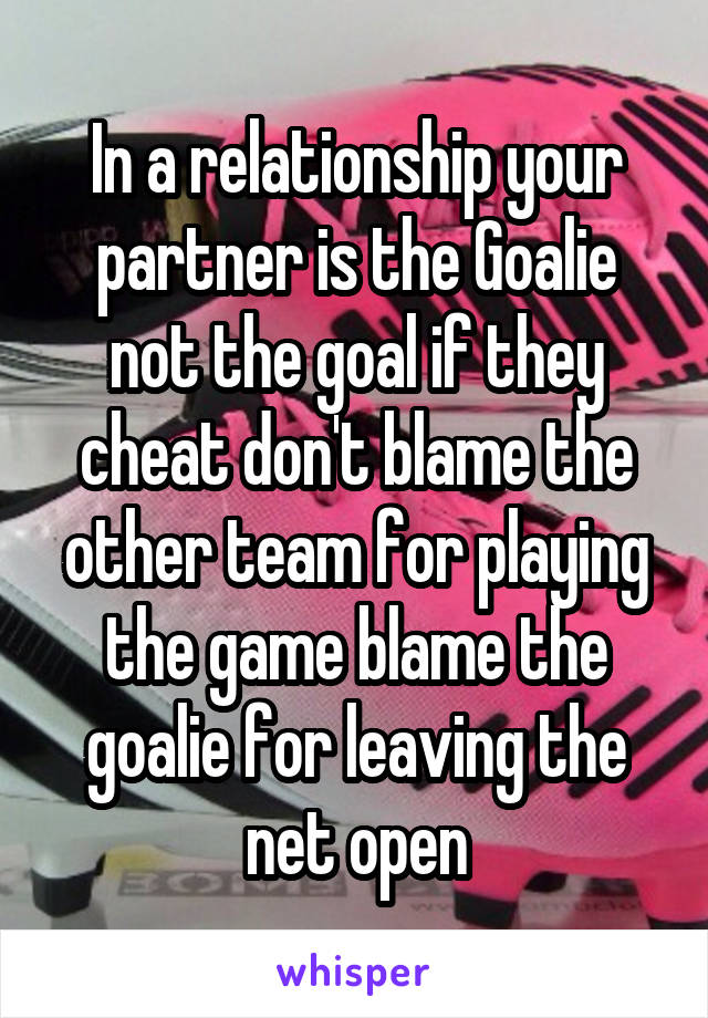 In a relationship your partner is the Goalie not the goal if they cheat don't blame the other team for playing the game blame the goalie for leaving the net open